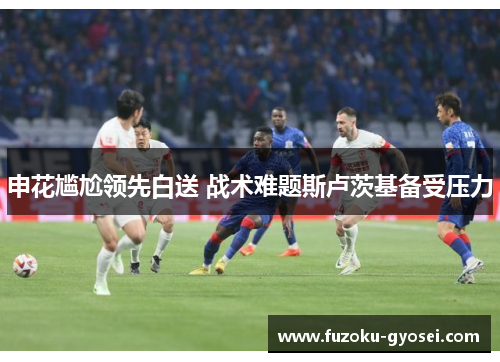 申花尴尬领先白送 战术难题斯卢茨基备受压力